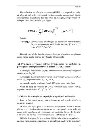 NHO 09
17
Valor da dose de vibração resultante (VDVR): corresponde ao valor
da dose de vibração representativo da exposição ocupacional diária,
considerando a resultante dos três eixos de medição, que pode ser ob-
tido por meio da expressão que segue:
Sendo:
VDVexpj = valor da dose de vibração da exposição, representativo
da exposição ocupacional diária no eixo “j”, sendo “j”
igual a “x”, “y” ou “z”.
Zona de exposição: interface entre a fonte de vibração e a região do
corpo para a qual a energia da vibração é transferida.
4.2 Principais correlações entre as terminologias e os símbolos em
português e em inglês relativos à norma ISO 2631-1:1997
Aceleração instantânea [aj
(t)]: Instantaneous frequency-weighted
acceleration [aw
(t)].
Aceleração média (amj
): Root-mean-square single-axis acceleration
value (aw
), expressa como: awx
, awy
ou awz
Aceleração média resultante (amr): Vibration total value (av).
Valor da dose de vibração (VDVj): Vibration dose value (VDV),
expresso nas direções “x”, “y” ou “z”.
5 Critério de avaliação da exposição ocupacional à vibração
Para os fins desta norma, são utilizados os valores de referência
descritos a seguir.
O nível de ação para a exposição ocupacional diária à vibra-
ção de corpo inteiro adotado nesta norma corresponde a um valor da
aceleração resultante de exposição normalizada (aren) de 0,5m/s2
e ao valor da dose de vibração resultante (VDVR) de 9,1m/s1,75
.
O limite de exposição ocupacional diária à vibração de corpo inteiro,
adotado nesta norma corresponde a um valor da aceleração resultante
 
