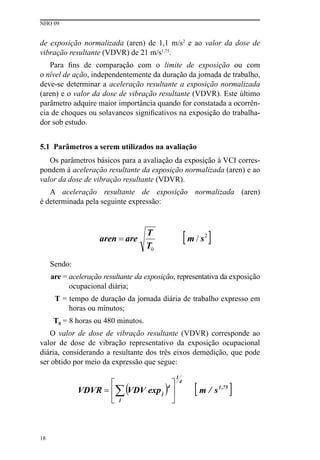 NHO 09
18
de exposição normalizada (aren) de 1,1 m/s2
e ao valor da dose de
vibração resultante (VDVR) de 21 m/s1,75
.
Para fins de comparação com o limite de exposição ou com
o nível de ação, independentemente da duração da jornada de trabalho,
deve-se determinar a aceleração resultante a exposição normalizada
(aren) e o valor da dose de vibração resultante (VDVR). Este último
parâmetro adquire maior importância quando for constatada a ocorrên-
cia de choques ou solavancos significativos na exposição do trabalha-
dor sob estudo.
5.1 Parâmetros a serem utilizados na avaliação
Os parâmetros básicos para a avaliação da exposição à VCI corres-
pondem à aceleração resultante da exposição normalizada (aren) e ao
valor da dose de vibração resultante (VDVR).
A aceleração resultante de exposição normalizada (aren)
é determinada pela seguinte expressão:
Sendo:
are = aceleração resultante da exposição, representativa da exposição
ocupacional diária;
T = tempo de duração da jornada diária de trabalho expresso em
horas ou minutos;
T0 = 8 horas ou 480 minutos.
O valor de dose de vibração resultante (VDVR) corresponde ao
valor de dose de vibração representativo da exposição ocupacional
diária, considerando a resultante dos três eixos demedição, que pode
ser obtido por meio da expressão que segue:
 