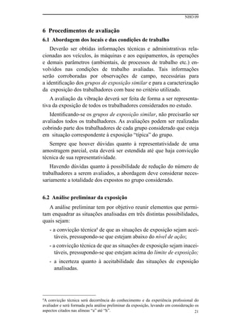 NHO 09
21
6 Procedimentos de avaliação
6.1 Abordagem dos locais e das condições de trabalho
Deverão ser obtidas informações técnicas e administrativas rela-
cionadas aos veículos, às máquinas e aos equipamentos, às operações
e demais parâmetros (ambientais, de processos de trabalho etc.) en-
volvidos nas condições de trabalho avaliadas. Tais informações
serão corroboradas por observações de campo, necessárias para
a identificação dos grupos de exposição similar e para a caracterização
da exposição dos trabalhadores com base no critério utilizado.
A avaliação da vibração deverá ser feita de forma a ser representa-
tiva da exposição de todos os trabalhadores considerados no estudo.
Identificando-se os grupos de exposição similar, não precisarão ser
avaliados todos os trabalhadores. As avaliações podem ser realizadas
cobrindo parte dos trabalhadores de cada grupo considerado que esteja
em situação correspondente à exposição “típica” do grupo.
Sempre que houver dúvidas quanto à representatividade de uma
amostragem parcial, esta deverá ser estendida até que haja convicção
técnica de sua representatividade.
Havendo dúvidas quanto à possibilidade de redução do número de
trabalhadores a serem avaliados, a abordagem deve considerar neces-
sariamente a totalidade dos expostos no grupo considerado.
6.2 Análise preliminar da exposição
A análise preliminar tem por objetivo reunir elementos que permi-
tam enquadrar as situações analisadas em três distintas possibilidades,
quais sejam:
- a convicção técnica4
de que as situações de exposição sejam acei-
táveis, pressupondo-se que estejam abaixo do nível de ação;
- a convicção técnica de que as situações de exposição sejam inacei-
táveis, pressupondo-se que estejam acima do limite de exposição;
- a incerteza quanto à aceitabilidade das situações de exposição
analisadas.
4
A convicção técnica será decorrência do conhecimento e da experiência profissional do
avaliador e será formada pela análise preliminar da exposição, levando em consideração os
aspectos citados nas alíneas “a” até “h”.
 