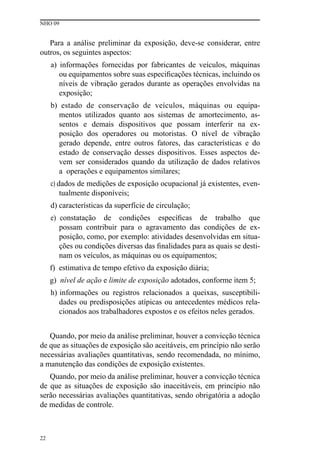 NHO 09
22
Para a análise preliminar da exposição, deve-se considerar, entre
outros, os seguintes aspectos:
a) informações fornecidas por fabricantes de veículos, máquinas
ou equipamentos sobre suas especificações técnicas, incluindo os
níveis de vibração gerados durante as operações envolvidas na
exposição;
b) estado de conservação de veículos, máquinas ou equipa-
mentos utilizados quanto aos sistemas de amortecimento, as-
sentos e demais dispositivos que possam interferir na ex-
posição dos operadores ou motoristas. O nível de vibração
gerado depende, entre outros fatores, das características e do
estado de conservação desses dispositivos. Esses aspectos de-
vem ser considerados quando da utilização de dados relativos
a operações e equipamentos similares;
c) dados de medições de exposição ocupacional já existentes, even-
tualmente disponíveis;
d) características da superfície de circulação;
e) constatação de condições específicas de trabalho que
possam contribuir para o agravamento das condições de ex-
posição, como, por exemplo: atividades desenvolvidas em situa-
ções ou condições diversas das finalidades para as quais se desti-
nam os veículos, as máquinas ou os equipamentos;
f) estimativa de tempo efetivo da exposição diária;
g) nível de ação e limite de exposição adotados, conforme item 5;
h) informações ou registros relacionados a queixas, susceptibili-
dades ou predisposições atípicas ou antecedentes médicos rela-
cionados aos trabalhadores expostos e os efeitos neles gerados.
Quando, por meio da análise preliminar, houver a convicção técnica
de que as situações de exposição são aceitáveis, em princípio não serão
necessárias avaliações quantitativas, sendo recomendada, no mínimo,
a manutenção das condições de exposição existentes.
Quando, por meio da análise preliminar, houver a convicção técnica
de que as situações de exposição são inaceitáveis, em princípio não
serão necessárias avaliações quantitativas, sendo obrigatória a adoção
de medidas de controle.
 