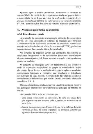 NHO 09
23
Quando, após a análise preliminar, permanecer a incerteza da
aceitabilidade da condição de exposição analisada ou quando houver
a necessidade de se dispor do valor da aceleração resultante de ex-
posição normalizada (aren) e do valor da dose de vibração resultante
(VDVR) para quaisquer fins, deve-se efetuar a avaliação quantitativa.
6.3 Avaliação quantitativa da exposição
6.3.1 Procedimentos gerais
A avaliação da exposição ocupacional à vibração de corpo inteiro
deverá ser feita utilizando-se sistemas de medição que permitam
a determinação da aceleração resultante de exposição normalizada
(aren) e do valor da dose de vibração resultante (VDVR), parâmetros
representativos da exposição diária do trabalhador.
Os sistemas de medição devem ser compostos basicamente de
medidores integradores e de transdutores (incluindo acelerômetros
de assento) do tipo triaxial. Esses transdutores serão posicionados nos
pontos de medição.
O conjunto de medições deve ser representativo das condições
reais da exposição ocupacional do grupo de trabalhadores objeto
do estudo. Desta forma, a avaliação deve cobrir todas as condições
operacionais habituais e rotineiras que envolvem o trabalhador
no exercício de suas funções. A diversidade das referidas condições
normalmente é influenciada por vários fatores, que serão abordados
no subitem 6.3.1.1.
Os procedimentos de avaliação devem interferir o mínimo possível
nas condições operacionais características da condição de trabalho em
estudo.
A exposição diária pode ser composta por:
- uma única componente de exposição, de curta ou longa dura-
ção, repetida ou não, durante toda a jornada de trabalho ou em
parte dela;
- duas ou mais componentes de exposição, de curta ou longa duração,
repetidas, ou não, de forma sequencial ou aleatória, durante toda
a jornada de trabalho ou em parte dela.
 
