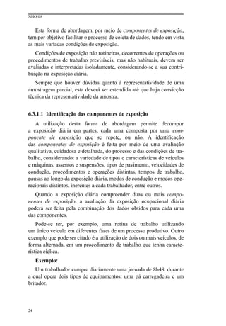 NHO 09
24
Esta forma de abordagem, por meio de componentes de exposição,
tem por objetivo facilitar o processo de coleta de dados, tendo em vista
as mais variadas condições de exposição.
Condições de exposição não rotineiras, decorrentes de operações ou
procedimentos de trabalho previsíveis, mas não habituais, devem ser
avaliadas e interpretadas isoladamente, considerando-se a sua contri-
buição na exposição diária.
Sempre que houver dúvidas quanto à representatividade de uma
amostragem parcial, esta deverá ser estendida até que haja convicção
técnica da representatividade da amostra.
6.3.1.1 Identificação das componentes de exposição
A utilização desta forma de abordagem permite decompor
a exposição diária em partes, cada uma composta por uma com-
ponente de exposição que se repete, ou não. A identificação
das componentes de exposição é feita por meio de uma avaliação
qualitativa, cuidadosa e detalhada, do processo e das condições de tra-
balho, considerando: a variedade de tipos e características de veículos
e máquinas, assentos e suspensões, tipos de pavimento, velocidades de
condução, procedimentos e operações distintas, tempos de trabalho,
pausas ao longo da exposição diária, modos de condução e modos ope-
racionais distintos, inerentes a cada trabalhador, entre outros.
Quando a exposição diária compreender duas ou mais compo-
nentes de exposição, a avaliação da exposição ocupacional diária
poderá ser feita pela combinação dos dados obtidos para cada uma
das componentes.
Pode-se ter, por exemplo, uma rotina de trabalho utilizando
um único veículo em diferentes fases de um processo produtivo. Outro
exemplo que pode ser citado é a utilização de dois ou mais veículos, de
forma alternada, em um procedimento de trabalho que tenha caracte-
rística cíclica.
Exemplo:
Um trabalhador cumpre diariamente uma jornada de 8h48, durante
a qual opera dois tipos de equipamentos: uma pá carregadeira e um
britador.
 