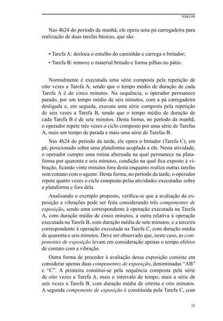 NHO 09
25
Nas 4h24 do período da manhã, ele opera uma pá carregadeira para
realização de duas tarefas básicas, que são:
• Tarefa A: desloca o entulho do caminhão e carrega o britador;
• Tarefa B: remove o material britado e forma pilhas no pátio.
Normalmente é executada uma série composta pela repetição de
oito vezes a Tarefa A, sendo que o tempo médio de duração de cada
Tarefa A é de cinco minutos. Na sequência, o operador permanece
parado, por um tempo médio de seis minutos, com a pá carregadeira
desligada e, em seguida, executa uma série composta pela repetição
de seis vezes a Tarefa B, sendo que o tempo médio de duração de
cada Tarefa B é de sete minutos. Desta forma, no período da manhã,
o operador repete três vezes o ciclo composto por uma série de Tarefas
A, mais um tempo de parada e mais uma série de Tarefas B.
Nas 4h24 do período da tarde, ele opera o britador (Tarefa C), em
pé, posicionado sobre uma plataforma acoplada a ele. Nesta atividade,
o operador cumpre uma rotina alternada na qual permanece na plata-
forma por quarenta e seis minutos, condição na qual fica exposto à vi-
bração, ficando vinte minutos fora desta enquanto realiza outras tarefas
sem contato com o agente. Desta forma, no período da tarde, o operador
repete quatro vezes o ciclo composto pelas atividades executadas sobre
a plataforma e fora dela.
Analisando o exemplo proposto, verifica-se que a avaliação da ex-
posição a vibrações pode ser feita considerando três componentes de
exposição, sendo uma correspondente à operação executada na Tarefa
A, com duração média de cinco minutos, a outra relativa à operação
executada na Tarefa B, com duração média de sete minutos, e a terceira
correspondente à operação executada na Tarefa C, com duração média
de quarenta e seis minutos. Deve ser observado que, neste caso, as com-
ponentes de exposição levam em consideração apenas o tempo efetivo
de contato com a vibração.
Outra forma de proceder à avaliação dessa exposição consiste em
considerar apenas duas componentes de exposição, denominadas “AB”
e “C”. A primeira constitui-se pela sequência composta pela série
de oito vezes a Tarefa A, mais o intervalo de tempo, mais a série de
seis vezes a Tarefa B, com duração média de oitenta e oito minutos.
A segunda componente de exposição é constituída pela Tarefa C, com
 