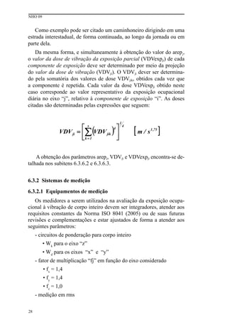 NHO 09
28
Como exemplo pode ser citado um caminhoneiro dirigindo em uma
estrada interestadual, de forma continuada, ao longo da jornada ou em
parte dela.
Da mesma forma, e simultaneamente à obtenção do valor do arepi
,
o valor da dose de vibração da exposição parcial (VDVexpji) de cada
componente de exposição deve ser determinado por meio da projeção
do valor da dose de vibração (VDVji). O VDVji dever ser determina-
do pela somatória dos valores de dose VDVjik, obtidos cada vez que
a componente é repetida. Cada valor da dose VDVexpji obtido neste
caso corresponde ao valor representativo da exposição ocupacional
diária no eixo “j”, relativo à componente de exposição “i”. As doses
citadas são determinadas pelas expressões que seguem:
A obtenção dos parâmetros arepi, VDVji e VDVexpji encontra-se de-
talhada nos subitens 6.3.6.2 e 6.3.6.3.
6.3.2 Sistemas de medição
6.3.2.1 Equipamentos de medição
Os medidores a serem utilizados na avaliação da exposição ocupa-
cional à vibração de corpo inteiro devem ser integradores, atender aos
requisitos constantes da Norma ISO 8041 (2005) ou de suas futuras
revisões e complementações e estar ajustados de forma a atender aos
seguintes parâmetros:
- circuitos de ponderação para corpo inteiro
• Wk
para o eixo “z”
• Wd
para os eixos “x” e “y”
- fator de multiplicação “fj” em função do eixo considerado
• fx
= 1,4
• fy
= 1,4
• fz
= 1,0
- medição em rms
 