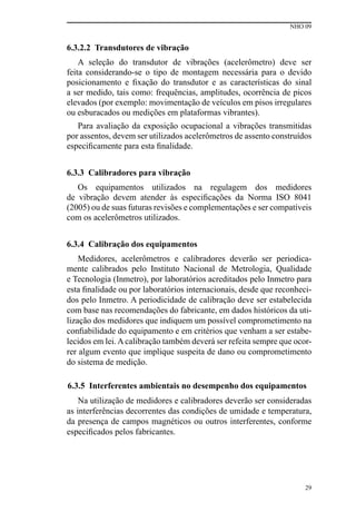 NHO 09
29
6.3.2.2 Transdutores de vibração
A seleção do transdutor de vibrações (acelerômetro) deve ser
feita considerando-se o tipo de montagem necessária para o devido
posicionamento e fixação do transdutor e as características do sinal
a ser medido, tais como: frequências, amplitudes, ocorrência de picos
elevados (por exemplo: movimentação de veículos em pisos irregulares
ou esburacados ou medições em plataformas vibrantes).
Para avaliação da exposição ocupacional a vibrações transmitidas
por assentos, devem ser utilizados acelerômetros de assento construídos
especificamente para esta finalidade.
6.3.3 Calibradores para vibração
Os equipamentos utilizados na regulagem dos medidores
de vibração devem atender às especificações da Norma ISO 8041
(2005) ou de suas futuras revisões e complementações e ser compatíveis
com os acelerômetros utilizados.
6.3.4 Calibração dos equipamentos
Medidores, acelerômetros e calibradores deverão ser periodica-
mente calibrados pelo Instituto Nacional de Metrologia, Qualidade
e Tecnologia (Inmetro), por laboratórios acreditados pelo Inmetro para
esta finalidade ou por laboratórios internacionais, desde que reconheci-
dos pelo Inmetro. A periodicidade de calibração deve ser estabelecida
com base nas recomendações do fabricante, em dados históricos da uti-
lização dos medidores que indiquem um possível comprometimento na
confiabilidade do equipamento e em critérios que venham a ser estabe-
lecidos em lei. A calibração também deverá ser refeita sempre que ocor-
rer algum evento que implique suspeita de dano ou comprometimento
do sistema de medição.
6.3.5 Interferentes ambientais no desempenho dos equipamentos
Na utilização de medidores e calibradores deverão ser consideradas
as interferências decorrentes das condições de umidade e temperatura,
da presença de campos magnéticos ou outros interferentes, conforme
especificados pelos fabricantes.
 