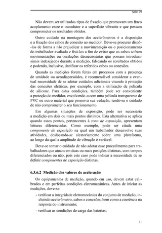 NHO 09
31
Não devem ser utilizados tipos de fixação que promovam um fraco
acoplamento entre o transdutor e a superfície vibrante e que possam
comprometer os resultados obtidos.
Outro cuidado na montagem dos acelerômetros é a disposição
e a fixação dos cabos de conexão ao medidor. Deve-se procurar dispô-
-los de forma a não prejudicar a movimentação ou o posicionamento
do trabalhador avaliado e fixá-los a fim de evitar que os cabos sofram
movimentações ou oscilações desnecessárias que possam introduzir
sinais indesejados durante a medição, falseando os resultados obtidos
e podendo, inclusive, danificar os referidos cabos ou conexões.
Quando as medições forem feitas em processos com a presença
de umidade ou aerodispersóides, é recomendável considerar a even-
tual necessidade de se adotar cuidados adicionais visando à proteção
das conexões elétricas, por exemplo, com a utilização de película
de silicone. Para estas condições, também pode ser conveniente
a proteção do medidor, envolvendo-o com uma película transparente de
PVC ou outro material que promova sua vedação, tendo-se o cuidado
de não comprometer o seu funcionamento.
Em algumas situações de exposição, pode ser necessária
a medição em dois ou mais pontos distintos. Esta alternativa se aplica
quando esses pontos, pertencentes à zona de exposição, apresentam
leituras diferenciadas. Como exemplo, pode ser citada uma
componente de exposição na qual um trabalhador desenvolve suas
atividades, deslocando-se aleatoriamente sobre uma plataforma,
ao longo da qual a amplitude de vibração é variável.
Deve-se tomar o cuidado de não adotar esse procedimento para tra-
balhadores que atuam em duas ou mais posições distintas, com tempos
diferenciados ou não, pois este caso pode indicar a necessidade de se
definir componentes de exposição distintas.
6.3.6.2 Medição dos valores de aceleração
Os equipamentos de medição, quando em uso, devem estar cali-
brados e em perfeitas condições eletromecânicas. Antes de iniciar as
medições, deve-se:
- verificar a integridade eletromecânica do conjunto de medição, in-
cluindo acelerômetro, cabos e conexões, bem como a coerência na
resposta do instrumento;
- verificar as condições de carga das baterias;
 