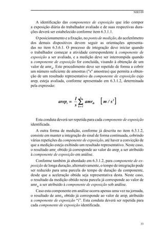 NHO 09
33
A identificação das componentes de exposição que irão compor
a exposição diária do trabalhador avaliado e de suas respectivas dura-
ções deverá ser estabelecido conforme item 6.3.1.1.
O posicionamento e a fixação, no ponto de medição, do acelerômetro
dos demais dispositivos devem seguir as orientações apresenta-
das no item 6.3.6.1. O processo de integração deve iniciar quando
o trabalhador começar a atividade correspondente à componente de
exposição a ser avaliada, e a medição deve ser interrompida quando
a componente de exposição for concluída, visando à obtenção de um
valor de amrik. Este procedimento deve ser repetido de forma a cobrir
um número suficiente de amostras ("s" amostras) que permita a obten-
ção de um resultado representativo da componente de exposição cujo
arepi esteja avaliada, conforme apresentado em 6.3.1.2, determinada
pela expressão:
Esta conduta deverá ser repetida para cada componente de exposição
identificada.
A outra forma de medição, conforme já descrita no item 6.3.1.2,
consiste em manter a integração do sinal de forma continuada, cobrindo
várias repetições da componente de exposição, até haver a convicção de
que a medição esteja exibindo um resultado representativo. Neste caso,
o resultado amri
obtido já corresponde ao valor do arepi
a ser atribuído
à componente de exposição em análise.
Conforme também já abordado em 6.3.1.2, para componente de ex-
posição de longa duração, alternativamente, o tempo de integração pode
ser reduzido para uma parcela do tempo de duração da componente,
desde que a aceleração obtida seja representativa desta. Neste caso,
o resultado da medição obtido nesta parcela já corresponde ao valor de
amrik
a ser atribuído à componente de exposição sob análise.
Caso esta componente em análise ocorra apenas uma vez na jornada,
o resultado de amrik obtido já corresponde ao valor de arepi atribuído
a componente de exposição “i”. Esta conduta deverá ser repetida para
cada componente de exposição identificada.
 