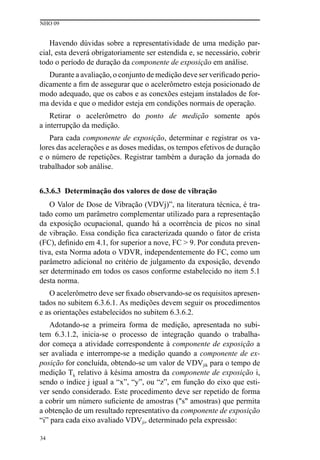 NHO 09
34
Havendo dúvidas sobre a representatividade de uma medição par-
cial, esta deverá obrigatoriamente ser estendida e, se necessário, cobrir
todo o período de duração da componente de exposição em análise.
Durante a avaliação, o conjunto de medição deve ser verificado perio-
dicamente a fim de assegurar que o acelerômetro esteja posicionado de
modo adequado, que os cabos e as conexões estejam instalados de for-
ma devida e que o medidor esteja em condições normais de operação.
Retirar o acelerômetro do ponto de medição somente após
a interrupção da medição.
Para cada componente de exposição, determinar e registrar os va-
lores das acelerações e as doses medidas, os tempos efetivos de duração
e o número de repetições. Registrar também a duração da jornada do
trabalhador sob análise.
6.3.6.3 Determinação dos valores de dose de vibração
O Valor de Dose de Vibração (VDVj)”, na literatura técnica, é tra-
tado como um parâmetro complementar utilizado para a representação
da exposição ocupacional, quando há a ocorrência de picos no sinal
de vibração. Essa condição fica caracterizada quando o fator de crista
(FC), definido em 4.1, for superior a nove, FC > 9. Por conduta preven-
tiva, esta Norma adota o VDVR, independentemente do FC, como um
parâmetro adicional no critério de julgamento da exposição, devendo
ser determinado em todos os casos conforme estabelecido no item 5.1
desta norma.
O acelerômetro deve ser fixado observando-se os requisitos apresen-
tados no subitem 6.3.6.1. As medições devem seguir os procedimentos
e as orientações estabelecidos no subitem 6.3.6.2.
Adotando-se a primeira forma de medição, apresentada no subi-
tem 6.3.1.2, inicia-se o processo de integração quando o trabalha-
dor começa a atividade correspondente à componente de exposição a
ser avaliada e interrompe-se a medição quando a componente de ex-
posição for concluída, obtendo-se um valor de VDVjik para o tempo de
medição Tk relativo à késima amostra da componente de exposição i,
sendo o índice j igual a “x”, “y”, ou “z”, em função do eixo que esti-
ver sendo considerado. Este procedimento deve ser repetido de forma
a cobrir um número suficiente de amostras ("s" amostras) que permita
a obtenção de um resultado representativo da componente de exposição
“i” para cada eixo avaliado VDVji, determinado pela expressão:
 