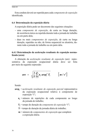 NHO 09
36
Esta conduta deverá ser repetida para cada componente de exposição
identificada.
6.4 Determinação da exposição diária
A exposição diária pode ser decorrente das seguintes situações:
- uma componente de exposição, de curta ou longa duração,
de ocorrência única ou repetida durante toda a jornada de trabalho
ou em parte dela;
- duas ou mais componentes de exposição, de curta ou longa
duração, repetidas ou não, de forma sequencial ou aleatória, du-
rante toda a jornada de trabalho ou em parte dela.
6.4.1 Determinação da aceleração resultante de exposição norma-
lizada (aren)
A obtenção da aceleração resultante de exposição (are) repre-
sentativa da exposição ocupacional diária deve ser feita
por meio da seguinte expressão:
Sendo:
arepi
= aceleração resultante de exposição parcial representativa
da exposição ocupacional relativa à componente de
exposição “i”;
ni
= número de repetições de cada componente ao longo
da jornada de trabalho;
Ti
= tempo de duração da componente de exposição “i”;
T = tempo de duração da jornada diária de trabalho;
m = número de componentes de exposição que compõem
a exposição diária.
 
