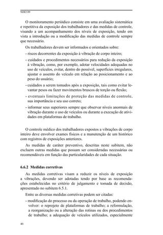 NHO 09
40
O monitoramento periódico consiste em uma avaliação sistemática
e repetitiva da exposição dos trabalhadores e das medidas de controle,
visando a um acompanhamento dos níveis de exposição, tendo em
vista a introdução ou a modificação das medidas de controle sempre
que necessário.
Os trabalhadores devem ser informados e orientados sobre:
- riscos decorrentes da exposição à vibração de corpo inteiro;
- cuidados e procedimentos necessários para redução da exposição
à vibração, como, por exemplo, adotar velocidades adequadas no
uso de veículos, evitar, dentro do possível, superfícies irregulares,
ajustar o assento do veículo em relação ao posicionamento e ao
peso do usuário;
- cuidados a serem tomados após a exposição, tais como evitar le-
vantar pesos ou fazer movimentos bruscos de torção ou flexão;
- eventuais limitações de proteção das medidas de controle,
sua importância e seu uso correto;
- informar seus superiores sempre que observar níveis anormais de
vibração durante o uso de veículos ou durante a execução de ativi-
dades em plataformas de trabalho.
O controle médico dos trabalhadores expostos a vibrações de corpo
inteiro deve envolver exames físicos e a manutenção de um histórico
com registros de exposições anteriores.
As medidas de caráter preventivo, descritas neste subitem, não
excluem outras medidas que possam ser consideradas necessárias ou
recomendáveis em função das particularidades de cada situação.
6.6.2 Medidas corretivas
As medidas corretivas visam a reduzir os níveis de exposição
a vibrações, devendo ser adotadas tendo por base as recomenda-
ções estabelecidas no critério de julgamento e tomada de decisão,
apresentado no subitem 6.5.1.
Entre as diversas medidas corretivas podem ser citadas:
- modificação do processo ou da operação de trabalho, podendo en-
volver: o reprojeto de plataformas de trabalho; a reformulação,
a reorganização ou a alteração das rotinas ou dos procedimentos
de trabalho; a adequação de veículos utilizados, especialmente
 