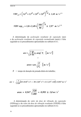 NHO 09
50
A determinação da aceleração resultante de exposição (are)
e da aceleração resultante de exposição normalizada (aren) é feita
seguindo-se os procedimentos apresentados no subitem 6.4.1.
e
T = tempo de duração da jornada diária de trabalho;
A determinação do valor da dose de vibração da exposição
(VDVexpj) e do valor da dose de vibração resultante (VDVR) é feita
seguindo-se os procedimentos apresentados no subitem 6.4.2.
 