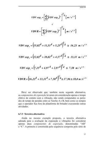 NHO 09
57
e
Deve ser observado que, também nesta segunda alternativa,
as componentes de exposição levaram em consideração apenas o tempo
efetivo de contato com a vibração, não sendo computados os perío-
dos de tempo de paradas entre as Tarefas A e B, bem como os tempos
que o operador fica fora da plataforma do britador executando outras
atividades.
6.7.3 Terceira alternativa
Ainda no mesmo exemplo proposto, a terceira alternativa
adotada para a avaliação da exposição a vibrações foi considerar
apenas duas componentes de exposição, denominadas “AB”
e “C”. A primeira é constituída pela sequência composta pela série de
 