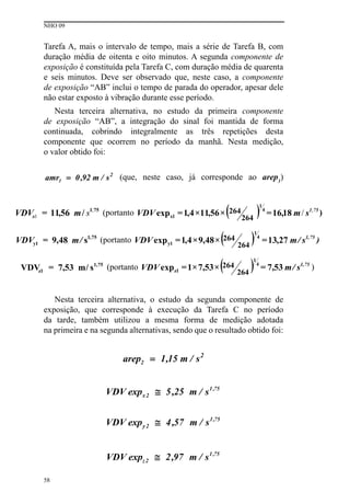 NHO 09
58
Tarefa A, mais o intervalo de tempo, mais a série de Tarefa B, com
duração média de oitenta e oito minutos. A segunda componente de
exposição é constituída pela Tarefa C, com duração média de quarenta
e seis minutos. Deve ser observado que, neste caso, a componente
de exposição “AB” inclui o tempo de parada do operador, apesar dele
não estar exposto à vibração durante esse período.
Nesta terceira alternativa, no estudo da primeira componente
de exposição “AB”, a integração do sinal foi mantida de forma
continuada, cobrindo integralmente as três repetições desta
componente que ocorrem no período da manhã. Nesta medição,
o valor obtido foi:
(que, neste caso, já corresponde ao arep1
)
Nesta terceira alternativa, o estudo da segunda componente de
exposição, que corresponde à execução da Tarefa C no período
da tarde, também utilizou a mesma forma de medição adotada
na primeira e na segunda alternativas, sendo que o resultado obtido foi:
 