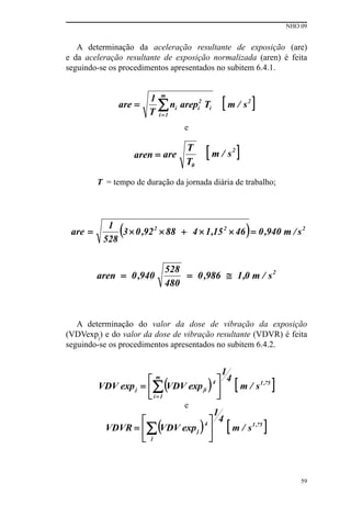 NHO 09
59
A determinação da aceleração resultante de exposição (are)
e da aceleração resultante de exposição normalizada (aren) é feita
seguindo-se os procedimentos apresentados no subitem 6.4.1.
e
T = tempo de duração da jornada diária de trabalho;
A determinação do valor da dose de vibração da exposição
(VDVexpj
) e do valor da dose de vibração resultante (VDVR) é feita
seguindo-se os procedimentos apresentados no subitem 6.4.2.
e
 