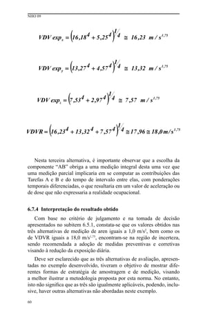 NHO 09
60
Nesta terceira alternativa, é importante observar que a escolha da
componente “AB” obriga a uma medição integral desta uma vez que
uma medição parcial implicaria em se computar as contribuições das
Tarefas A e B e do tempo de intervalo entre elas, com ponderações
temporais diferenciadas, o que resultaria em um valor de aceleração ou
de dose que não expressaria a realidade ocupacional.
6.7.4 Interpretação do resultado obtido
Com base no critério de julgamento e na tomada de decisão
apresentados no subitem 6.5.1, constata-se que os valores obtidos nas
três alternativas de medição de aren iguais a 1,0 m/s2
, bem como os
de VDVR iguais a 18,0 m/s1,75
, encontram-se na região de incerteza,
sendo recomendada a adoção de medidas preventivas e corretivas
visando à redução da exposição diária.
Deve ser esclarecido que as três alternativas de avaliação, apresen-
tadas no exemplo desenvolvido, tiveram o objetivo de mostrar dife-
rentes formas de estratégia de amostragem e de medição, visando
a melhor ilustrar a metodologia proposta por esta norma. No entanto,
isto não significa que as três são igualmente aplicáveis, podendo, inclu-
sive, haver outras alternativas não abordadas neste exemplo.
 