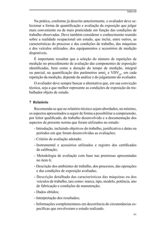 NHO 09
61
Na prática, conforme já descrito anteriormente, o avaliador deve se-
lecionar a forma de quantificação e avaliação da exposição que julgar
mais conveniente ou de mais praticidade em função das condições de
trabalho observadas. Deve também considerar o conhecimento reunido
sobre a realidade ocupacional em estudo, que inclui, entre outros, as
características do processo e das condições de trabalho, das máquinas
e dos veículos utilizados, dos equipamentos e acessórios de medição
disponíveis.
É importante ressaltar que a seleção do número de repetições de
medição no procedimento de avaliação das componentes de exposição
identificadas, bem como a duração do tempo de medição, integral
ou parcial, na quantificação dos parâmetros amrik
e VDVjik
, em cada
repetição da medição, depende da análise e do julgamento do avaliador.
O avaliador deve sempre buscar a alternativa que, em sua convicção
técnica, seja a que melhor represente as condições de exposição do tra-
balhador objeto de estudo.
7 Relatório
Recomenda-se que no relatório técnico sejam abordados, no mínimo,
os aspectos apresentados a seguir de forma a possibilitar a compreensão,
por leitor qualificado, do trabalho desenvolvido e a documentação dos
aspectos da presente norma que foram utilizados no estudo:
- Introdução, incluindo objetivos do trabalho, justificativa e datas ou
períodos em que foram desenvolvidas as avaliações;
- Critério de avaliação adotado;
- Instrumental e acessórios utilizados e registro dos certificados
de calibração;
- Metodologia de avaliação com base nas premissas apresentadas
no item 6;
- Descrição dos ambientes de trabalho, dos processos, das operações
e das condições de exposição avaliadas;
- Descrição detalhada das características das máquinas ou dos
veículos de trabalho, tais como: marca, tipo, modelo, potência, ano
de fabricação e condições de manutenção;
- Dados obtidos;
- Interpretação dos resultados;
- Informações complementares em decorrência de circunstâncias es-
pecíficas que envolveram o estudo realizado.
 