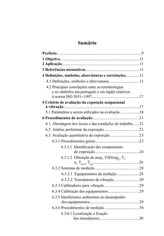 Sumário
Prefácio..................................................................................9
1 Objetivo................................................................................11
2 Aplicação..............................................................................11
3 Referências normativas......................................................11
4 Definições, símbolos, abreviaturas e correlações..............11
4.1 Definições, símbolos e abreviaturas...............................11
4.2 Principais correlações entre as terminologias
e os símbolos em português e em inglês relativos
à norma ISO 2631-:1997.....................................................17
5 Critério de avaliação da exposição ocupacional
à vibração............................................................................17
5.1 Parâmetros a serem utilizados na avaliação....................18
6 Procedimentos de avaliação.............................................21
6.1 Abordagem dos locais e das condições de trabalho......21
6.2 Análise preliminar da exposição .................................21
6.3 Avaliação quantitativa da exposição ...........................23
6.3.1 Procedimentos gerais..........................................23
6.3.1.1 Identificação das componentes
de exposição.............................................24
6.3.1.2 Obtenção de arepi
, VDVexpji
, Ti
,
ni
, Tamos
, Texp
..............................................26
6.3.2 Sistemas de medição...........................................28
6.3.2.1 Equipamentos de medição.......................28
6.3.2.2 Transdutores de vibração..........................29
6.3.3 Calibradores para vibração.................................29
6.3.4 Calibração dos equipamentos.............................29
6.3.5 Interferentes ambientais no desempenho
dos equipamentos..................................................29
6.3.6 Procedimentos de medição.................................30
6.3.6.1 Localização e fixação
dos transdutores........................................30
 