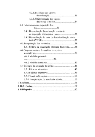 6.3.6.2 Medição dos valores
de aceleração.............................................31
6.3.6.3 Determinação dos valores
de dose de vibração...................................34
6.4 Determinação da exposição diá-
ria...................................36
6.4.1 Determinação da aceleração resultante
de exposição normalizada (aren)...........................36
6.4.2 Determinação do valor de dose de vibração resul-
tante (VDVR)........................................................37
6.5 Interpretação dos resultados...........................................38
6.5.1 Critério de julgamento e tomada de decisão.........38
6.6 Conjunto mínimo de medidas preventivas
ecorretivas......................................................................39
6.6.1 Medidas preventi-
vas..............................................39
6.6.2 Medidas corretivas................................................40
6.7 Exemplo de aplicação da norma ..................................41
6.7.1 Primeira alternativa.............................................42
6.7.2 Segunda alternativa.............................................51
6.7.3 Terceira alternativa..............................................57
6.7.4 Interpretação do resultado obtido.......................60
7 Relatório.............................................................................61
8 Referências...........................................................................62
9 Bibliografia ........................................................................62
 