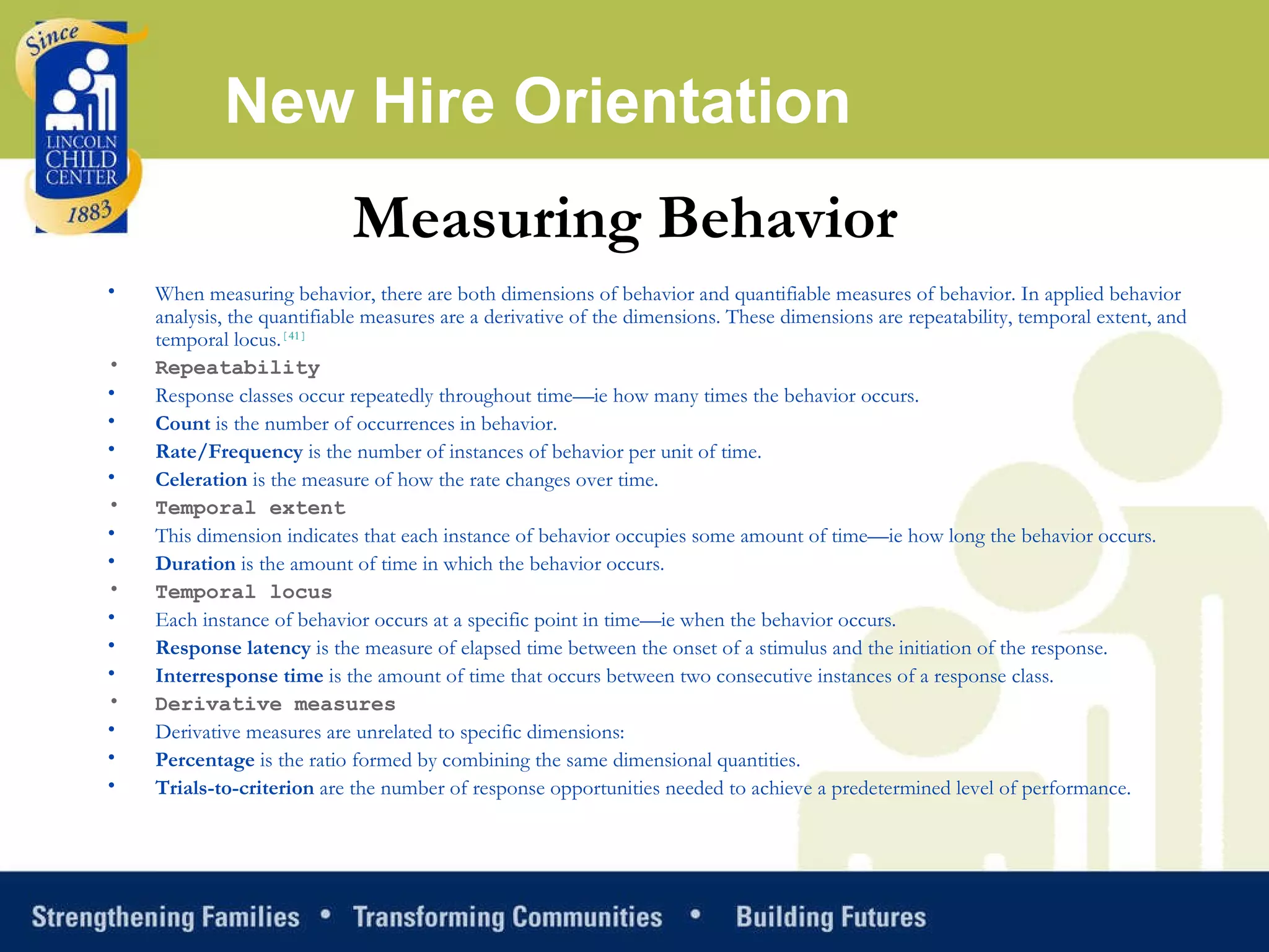 New Hire Orientation When measuring behavior, there are both dimensions of behavior and quantifiable measures of behavior. In applied behavior analysis, the quantifiable measures are a derivative of the dimensions. These dimensions are repeatability, temporal extent, and temporal locus. [ 41 ] Repeatability Response classes occur repeatedly throughout time—ie how many times the behavior occurs. Count  is the number of occurrences in behavior.  Rate/Frequency  is the number of instances of behavior per unit of time.  Celeration  is the measure of how the rate changes over time.  Temporal extent This dimension indicates that each instance of behavior occupies some amount of time—ie how long the behavior occurs. Duration  is the amount of time in which the behavior occurs.  Temporal locus Each instance of behavior occurs at a specific point in time—ie when the behavior occurs. Response latency  is the measure of elapsed time between the onset of a stimulus and the initiation of the response.  Interresponse time  is the amount of time that occurs between two consecutive instances of a response class.  Derivative measures Derivative measures are unrelated to specific dimensions: Percentage  is the ratio formed by combining the same dimensional quantities.  Trials-to-criterion  are the number of response opportunities needed to achieve a predetermined level of performance.  Measuring Behavior   