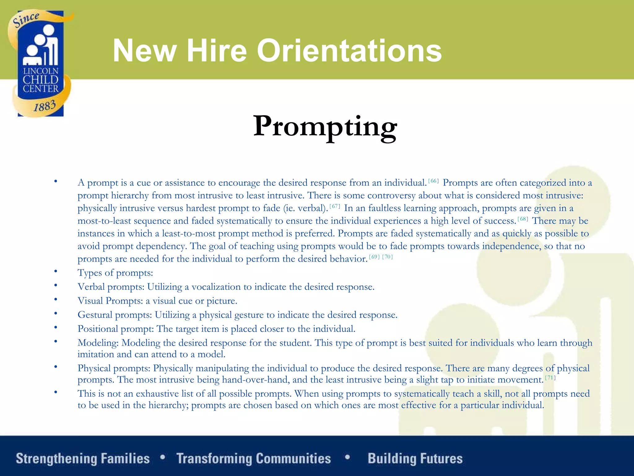 New Hire Orientations Prompting A prompt is a cue or assistance to encourage the desired response from an individual. [ 66 ]  Prompts are often categorized into a prompt hierarchy from most intrusive to least intrusive. There is some controversy about what is considered most intrusive: physically intrusive versus hardest prompt to fade (ie. verbal). [ 67 ]  In an faultless learning approach, prompts are given in a most-to-least sequence and faded systematically to ensure the individual experiences a high level of success. [ 68 ]  There may be instances in which a least-to-most prompt method is preferred. Prompts are faded systematically and as quickly as possible to avoid prompt dependency. The goal of teaching using prompts would be to fade prompts towards independence, so that no prompts are needed for the individual to perform the desired behavior. [ 69 ] [ 70 ] Types of prompts: Verbal prompts: Utilizing a vocalization to indicate the desired response.  Visual Prompts: a visual cue or picture.  Gestural prompts: Utilizing a physical gesture to indicate the desired response.  Positional prompt: The target item is placed closer to the individual.  Modeling: Modeling the desired response for the student. This type of prompt is best suited for individuals who learn through imitation and can attend to a model.  Physical prompts: Physically manipulating the individual to produce the desired response. There are many degrees of physical prompts. The most intrusive being hand-over-hand, and the least intrusive being a slight tap to initiate movement. [ 71 ]   This is not an exhaustive list of all possible prompts. When using prompts to systematically teach a skill, not all prompts need to be used in the hierarchy; prompts are chosen based on which ones are most effective for a particular individual. 