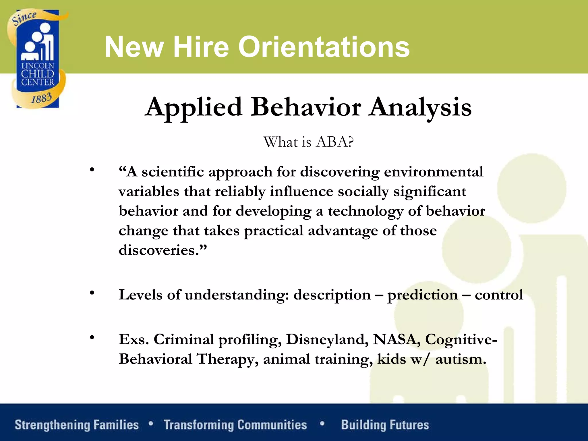 Applied Behavior Analysis What is ABA? “ A scientific approach for discovering environmental variables that reliably influence socially significant behavior and for developing a technology of behavior change that takes practical advantage of those discoveries.” Levels of understanding: description – prediction – control  Exs. Criminal profiling, Disneyland, NASA, Cognitive-Behavioral Therapy, animal training, kids w/ autism. New Hire Orientations 