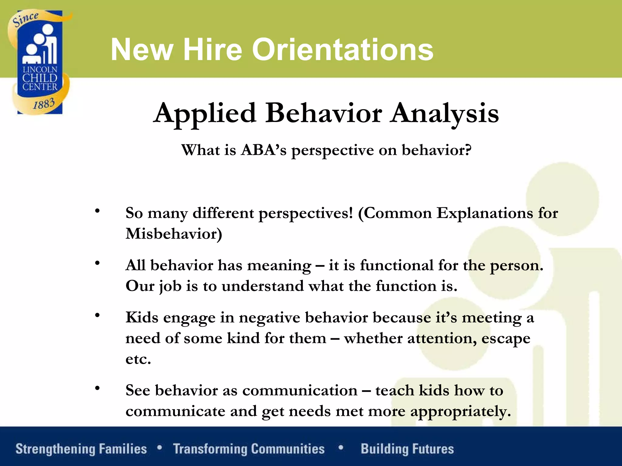 Applied Behavior Analysis What is ABA’s perspective on behavior?   So many different perspectives! (Common Explanations for Misbehavior)  All behavior has meaning – it is functional for the person. Our job is to understand what the function is.  Kids engage in negative behavior because it’s meeting a need of some kind for them – whether attention, escape etc.  See behavior as communication – teach kids how to communicate and get needs met more appropriately.  New Hire Orientations 