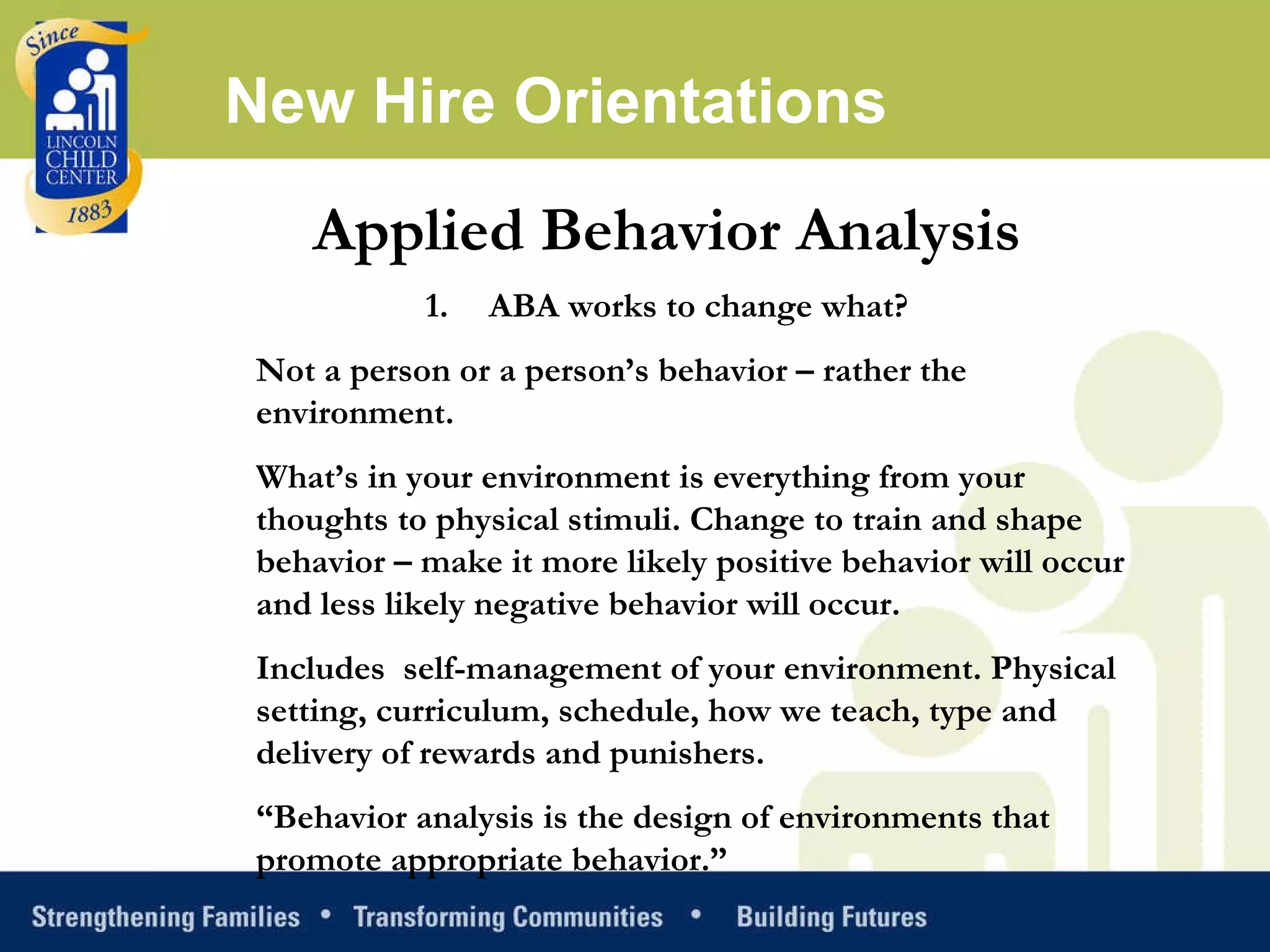 Applied Behavior Analysis ABA works to change what? Not a person or a person’s behavior – rather the environment.  What’s in your environment is everything from your thoughts to physical stimuli. Change to train and shape behavior – make it more likely positive behavior will occur and less likely negative behavior will occur.  Includes  self-management of your environment. Physical setting, curriculum, schedule, how we teach, type and delivery of rewards and punishers.  “ Behavior analysis is the design of environments that promote appropriate behavior.”  New Hire Orientations 