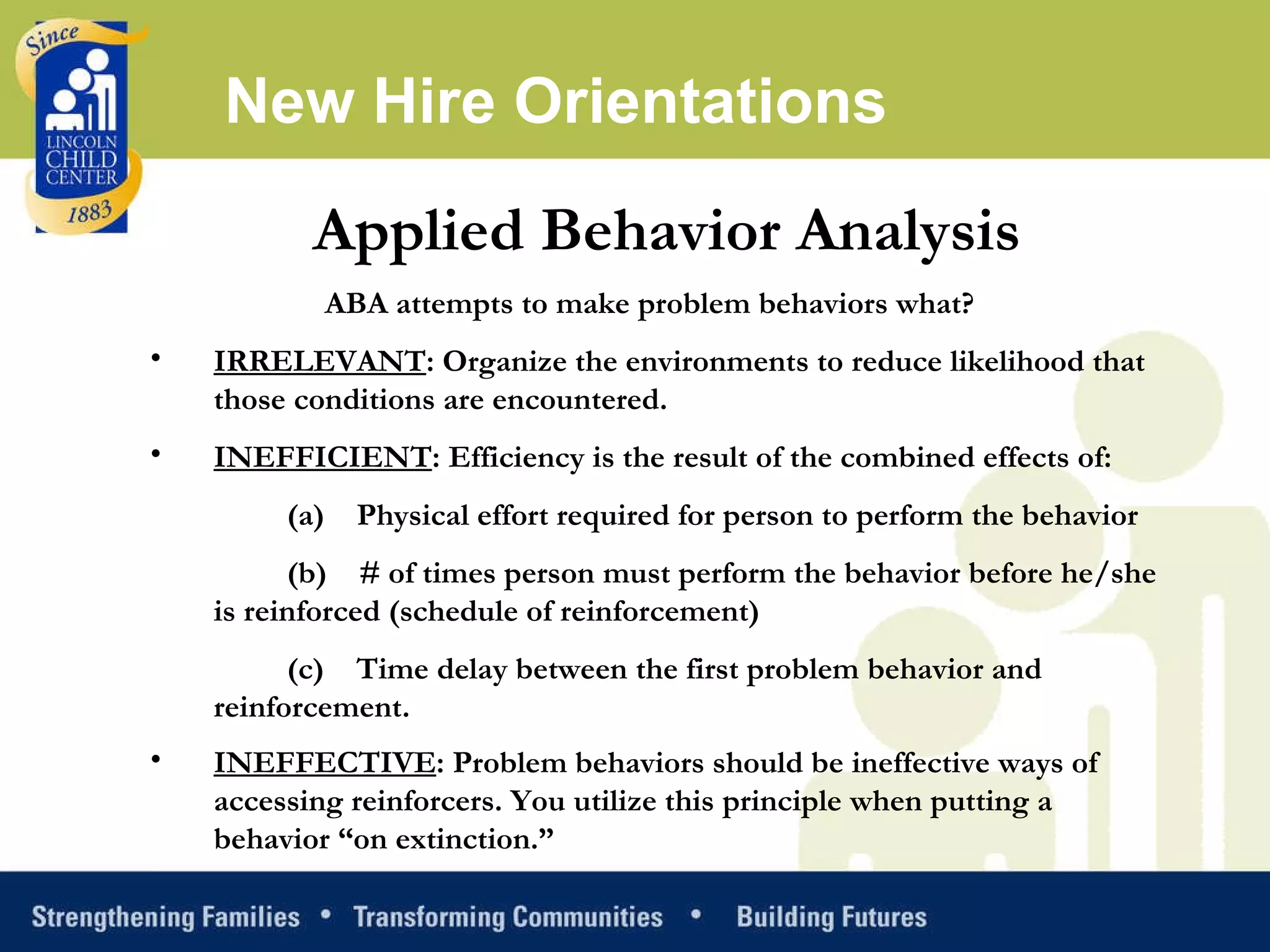 Applied Behavior Analysis ABA attempts to make problem behaviors what?  IRRELEVANT : Organize the environments to reduce likelihood that those conditions are encountered. INEFFICIENT : Efficiency is the result of the combined effects of: (a)    Physical effort required for person to perform the behavior (b)    # of times person must perform the behavior before he/she is reinforced (schedule of reinforcement) (c)    Time delay between the first problem behavior and reinforcement. INEFFECTIVE : Problem behaviors should be ineffective ways of accessing reinforcers. You utilize this principle when putting a behavior “on extinction.”   New Hire Orientations 