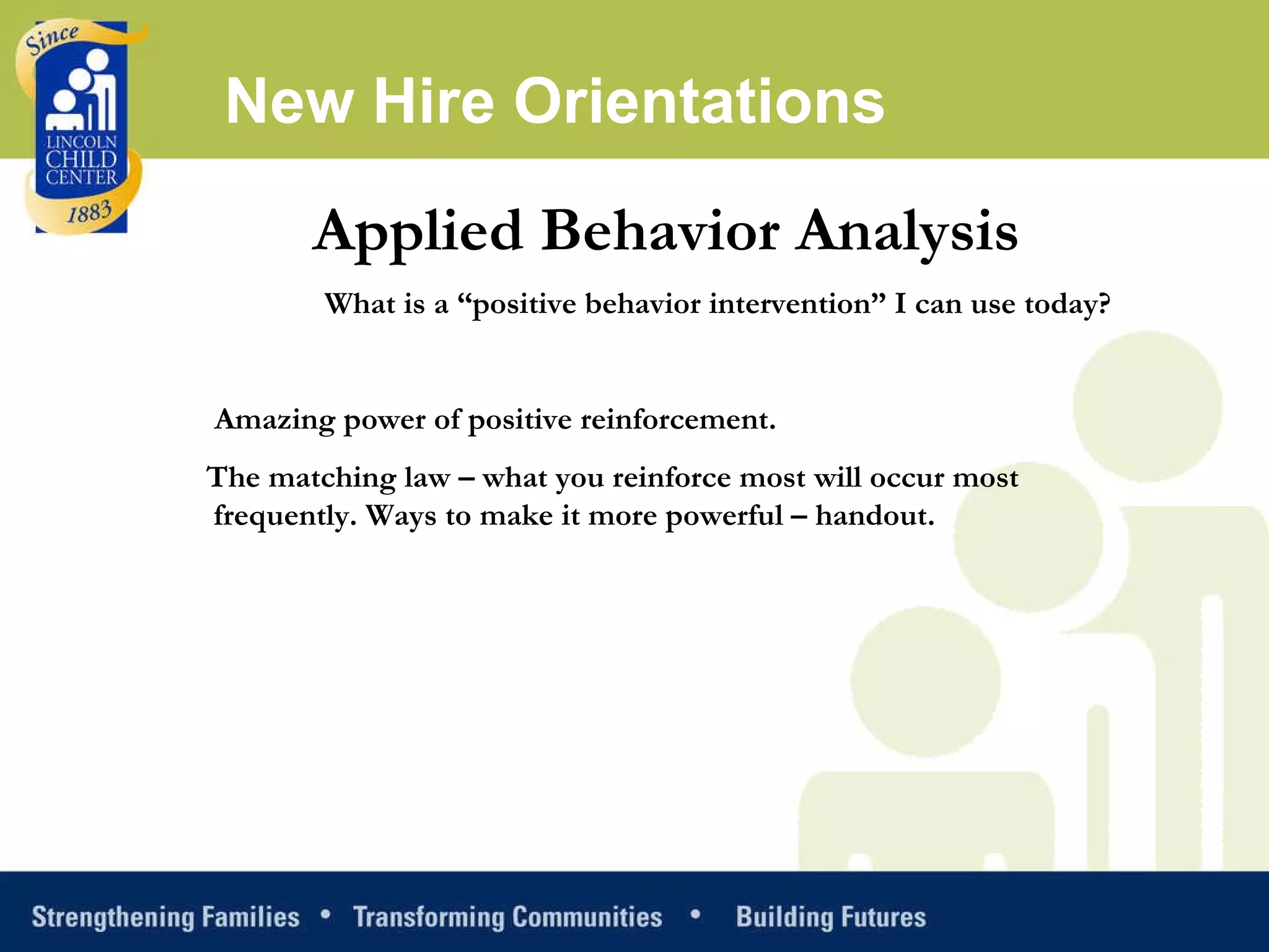 Applied Behavior Analysis What is a “positive behavior intervention” I can use today?   Amazing power of positive reinforcement.  The matching law – what you reinforce most will occur most frequently. Ways to make it more powerful – handout.  New Hire Orientations 