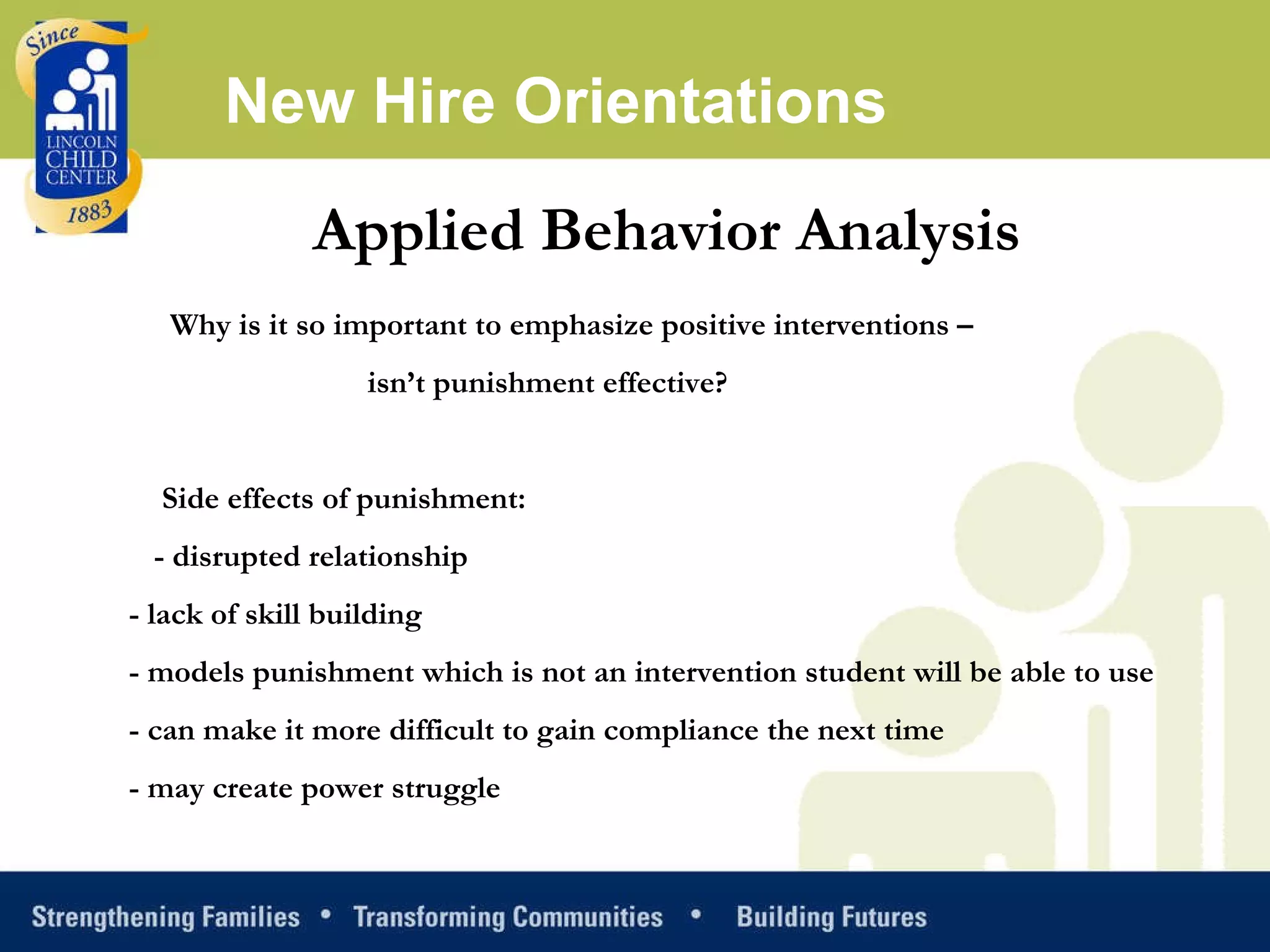 Applied Behavior Analysis Why is it so important to emphasize positive interventions –    isn’t punishment effective?   Side effects of punishment: - disrupted relationship  - lack of skill building  - models punishment which is not an intervention student will be able to use  - can make it more difficult to gain compliance the next time  - may create power struggle New Hire Orientations 
