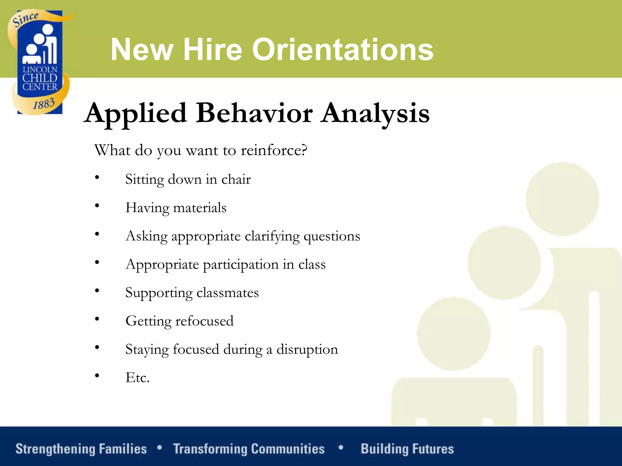 Applied Behavior Analysis What do you want to reinforce? Sitting down in chair Having materials Asking appropriate clarifying questions Appropriate participation in class Supporting classmates Getting refocused Staying focused during a disruption Etc. New Hire Orientations 