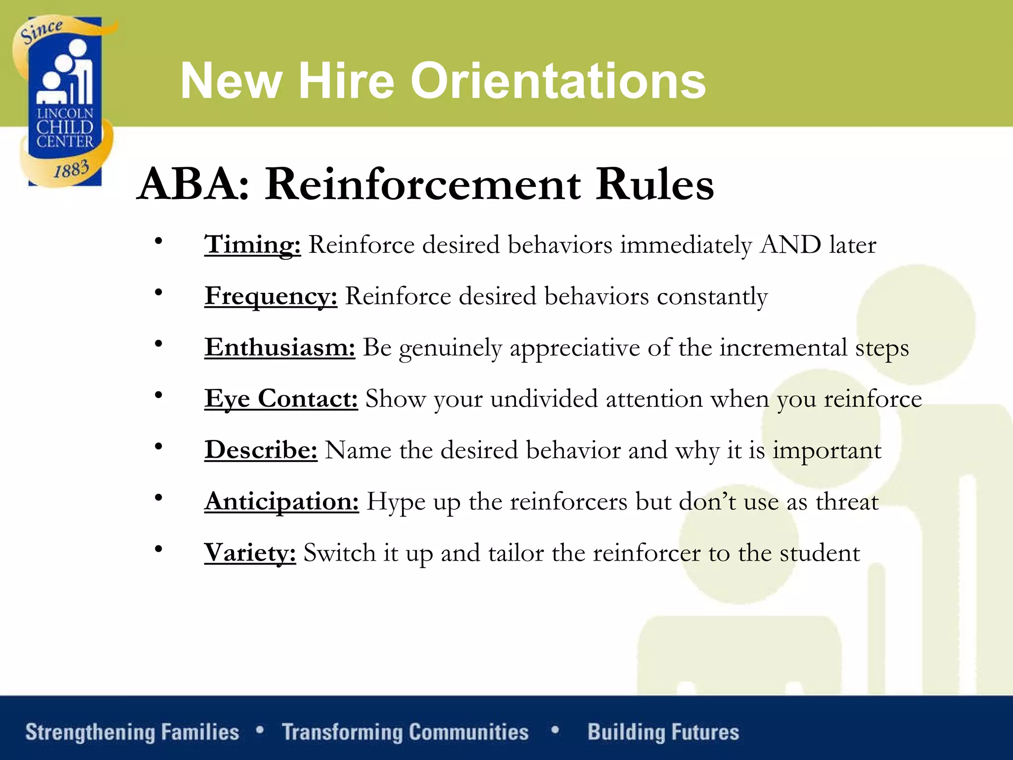 ABA: Reinforcement Rules Timing:  Reinforce desired behaviors immediately AND later Frequency:  Reinforce desired behaviors constantly Enthusiasm:  Be genuinely appreciative of the incremental steps Eye Contact:  Show your undivided attention when you reinforce Describe:  Name the desired behavior and why it is important Anticipation:  Hype up the reinforcers but don’t use as threat Variety:  Switch it up and tailor the reinforcer to the student  New Hire Orientations 