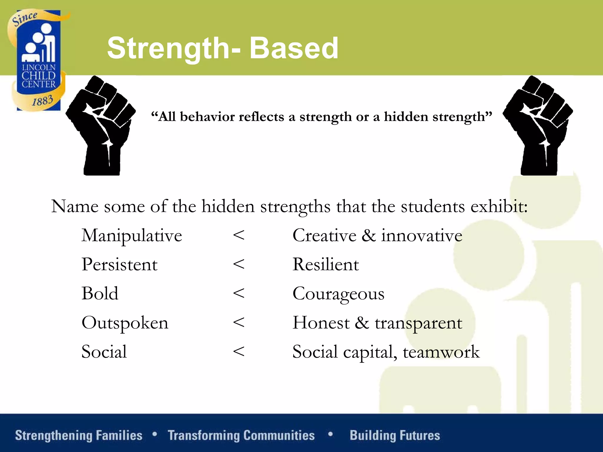 Strength- Based “ All behavior reflects a strength or a hidden strength” Name some of the hidden strengths that the students exhibit: Manipulative  <  Creative & innovative Persistent  <  Resilient Bold   <  Courageous Outspoken  <  Honest & transparent Social   <  Social capital, teamwork 