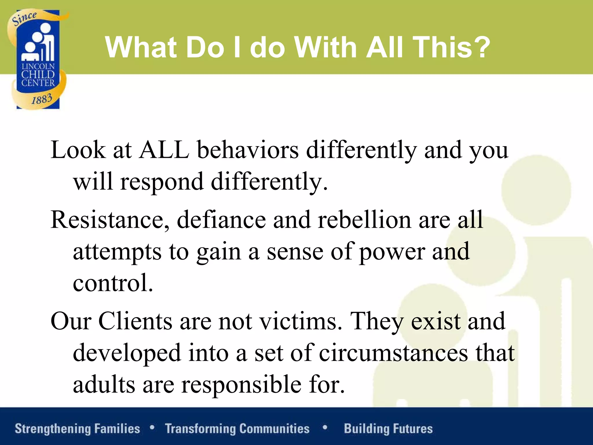 What Do I do With All This? Look at ALL behaviors differently and you will respond differently. Resistance, defiance and rebellion are all attempts to gain a sense of power and control.  Our Clients are not victims. They exist and developed into a set of circumstances that adults are responsible for. 