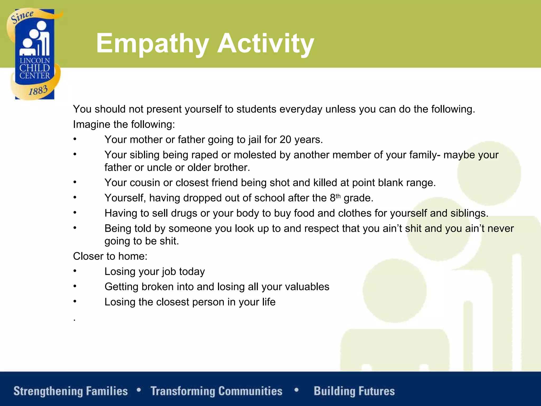 Empathy Activity You should not present yourself to students everyday unless you can do the following. Imagine the following:  Your mother or father going to jail for 20 years.  Your sibling being raped or molested by another member of your family- maybe your father or uncle or older brother. Your cousin or closest friend being shot and killed at point blank range. Yourself, having dropped out of school after the 8 th  grade. Having to sell drugs or your body to buy food and clothes for yourself and siblings. Being told by someone you look up to and respect that you ain’t shit and you ain’t never going to be shit. Closer to home: Losing your job today Getting broken into and losing all your valuables Losing the closest person in your life .   