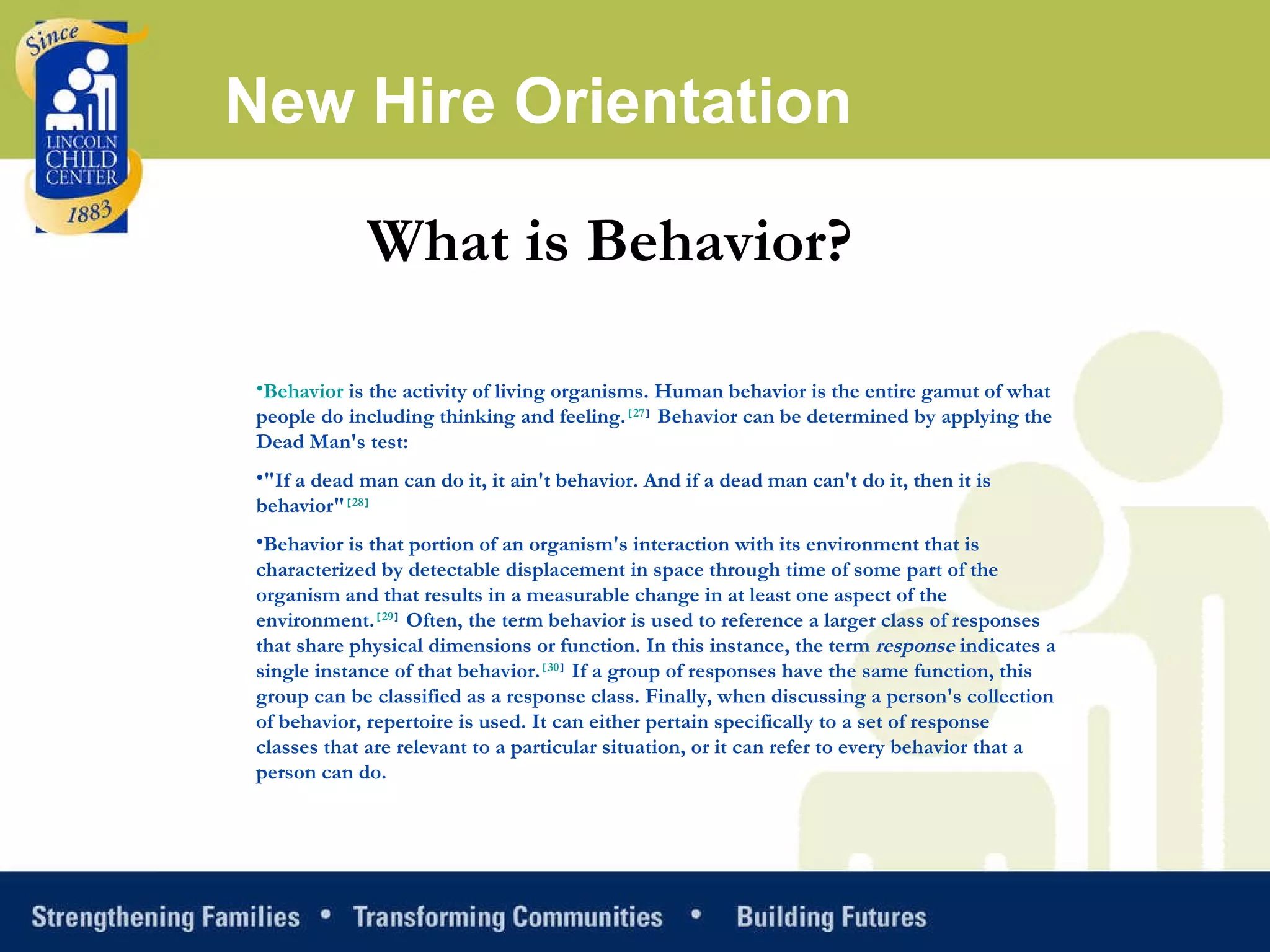 New Hire Orientation What is Behavior? Behavior  is the activity of living organisms. Human behavior is the entire gamut of what people do including thinking and feeling. [ 27 ]  Behavior can be determined by applying the Dead Man's test: "If a dead man can do it, it ain't behavior. And if a dead man can't do it, then it is behavior" [ 28 ] Behavior is that portion of an organism's interaction with its environment that is characterized by detectable displacement in space through time of some part of the organism and that results in a measurable change in at least one aspect of the environment. [ 29 ]  Often, the term behavior is used to reference a larger class of responses that share physical dimensions or function. In this instance, the term  response  indicates a single instance of that behavior. [ 30 ]  If a group of responses have the same function, this group can be classified as a response class. Finally, when discussing a person's collection of behavior, repertoire is used. It can either pertain specifically to a set of response classes that are relevant to a particular situation, or it can refer to every behavior that a person can do. 