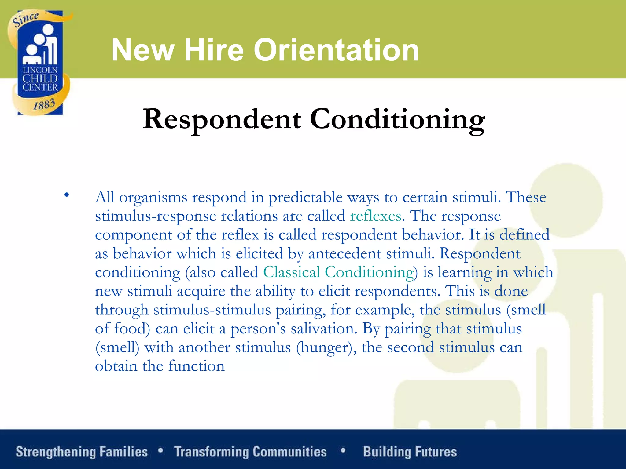 New Hire Orientation Respondent Conditioning All organisms respond in predictable ways to certain stimuli. These stimulus-response relations are called  reflexes . The response component of the reflex is called respondent behavior. It is defined as behavior which is elicited by antecedent stimuli. Respondent conditioning (also called  Classical Conditioning ) is learning in which new stimuli acquire the ability to elicit respondents. This is done through stimulus-stimulus pairing, for example, the stimulus (smell of food) can elicit a person's salivation. By pairing that stimulus (smell) with another stimulus (hunger), the second stimulus can obtain the function 