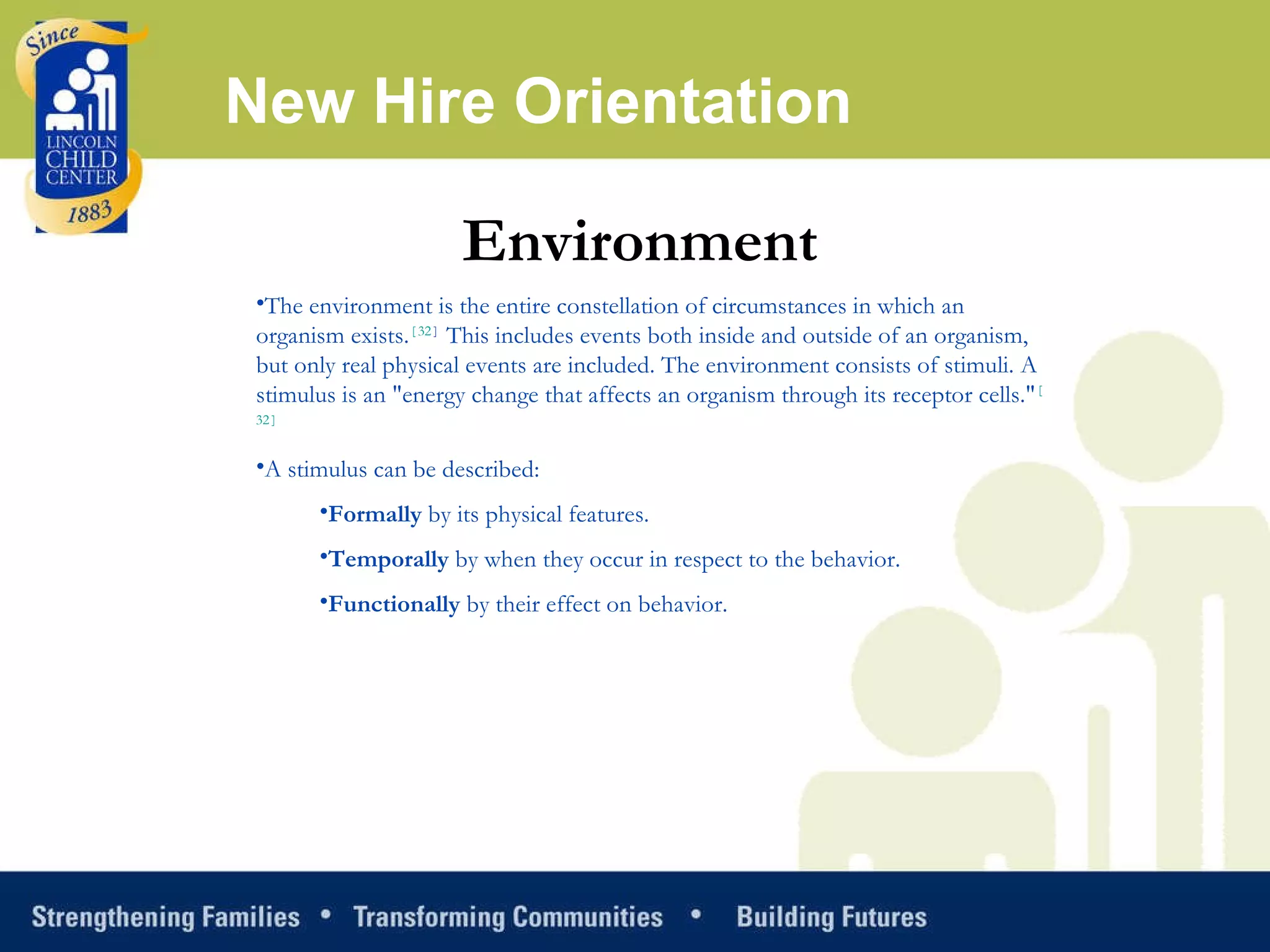 New Hire Orientation Environment The environment is the entire constellation of circumstances in which an organism exists. [ 32 ]  This includes events both inside and outside of an organism, but only real physical events are included. The environment consists of stimuli. A stimulus is an "energy change that affects an organism through its receptor cells." [ 32 ] A stimulus can be described: Formally  by its physical features.  Temporally  by when they occur in respect to the behavior.  Functionally  by their effect on behavior.  