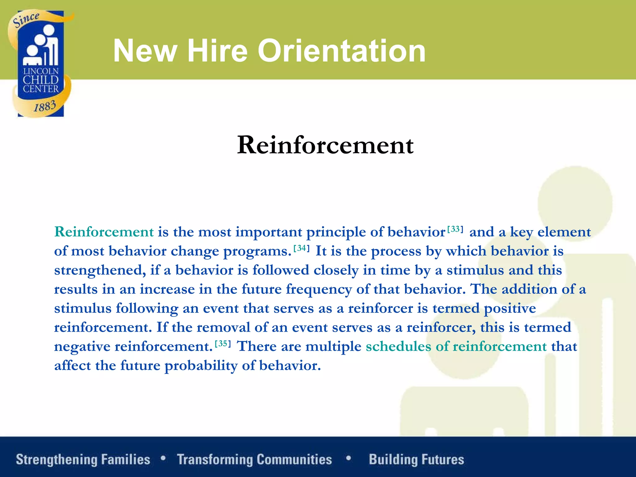 New Hire Orientation Reinforcement  Reinforcement  is the most important principle of behavior [ 33 ]  and a key element of most behavior change programs. [ 34 ]  It is the process by which behavior is strengthened, if a behavior is followed closely in time by a stimulus and this results in an increase in the future frequency of that behavior. The addition of a stimulus following an event that serves as a reinforcer is termed positive reinforcement. If the removal of an event serves as a reinforcer, this is termed negative reinforcement. [ 35 ]  There are multiple  schedules of reinforcement  that affect the future probability of behavior. 
