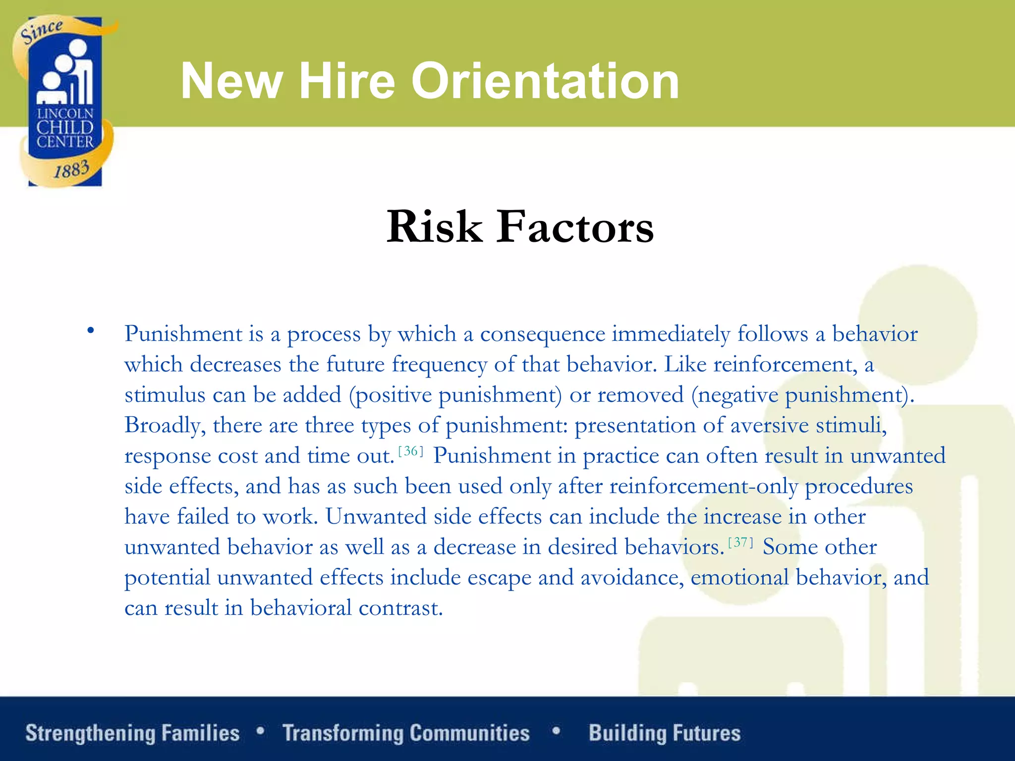New Hire Orientation Risk Factors Punishment is a process by which a consequence immediately follows a behavior which decreases the future frequency of that behavior. Like reinforcement, a stimulus can be added (positive punishment) or removed (negative punishment). Broadly, there are three types of punishment: presentation of aversive stimuli, response cost and time out. [ 36 ]  Punishment in practice can often result in unwanted side effects, and has as such been used only after reinforcement-only procedures have failed to work. Unwanted side effects can include the increase in other unwanted behavior as well as a decrease in desired behaviors. [ 37 ]  Some other potential unwanted effects include escape and avoidance, emotional behavior, and can result in behavioral contrast. 
