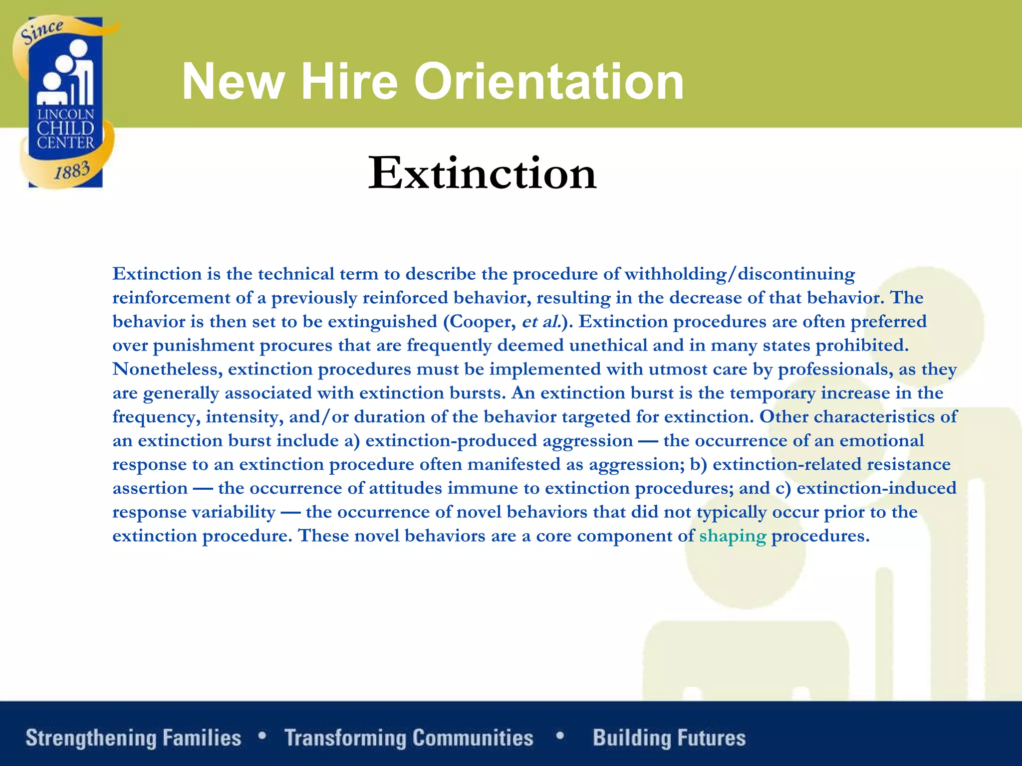 New Hire Orientation Extinction Extinction is the technical term to describe the procedure of withholding/discontinuing reinforcement of a previously reinforced behavior, resulting in the decrease of that behavior. The behavior is then set to be extinguished (Cooper,  et al. ). Extinction procedures are often preferred over punishment procures that are frequently deemed unethical and in many states prohibited. Nonetheless, extinction procedures must be implemented with utmost care by professionals, as they are generally associated with extinction bursts. An extinction burst is the temporary increase in the frequency, intensity, and/or duration of the behavior targeted for extinction. Other characteristics of an extinction burst include a) extinction-produced aggression — the occurrence of an emotional response to an extinction procedure often manifested as aggression; b) extinction-related resistance assertion — the occurrence of attitudes immune to extinction procedures; and c) extinction-induced response variability — the occurrence of novel behaviors that did not typically occur prior to the extinction procedure. These novel behaviors are a core component of  shaping  procedures. 