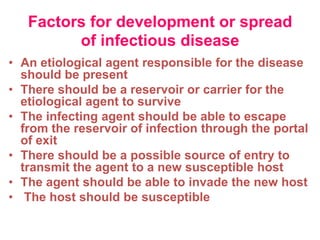 Factors for development or spread
         of infectious disease
• An etiological agent responsible for the disease
  should be present
• There should be a reservoir or carrier for the
  etiological agent to survive
• The infecting agent should be able to escape
  from the reservoir of infection through the portal
  of exit
• There should be a possible source of entry to
  transmit the agent to a new susceptible host
• The agent should be able to invade the new host
• The host should be susceptible
 