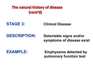 The natural history of disease
           (cont’d)

STAGE 3:            Clinical Disease


DESCRIPTION:        Detectable signs and/or
                    symptoms of disease exist


EXAMPLE:             Emphysema detected by
                     pulmonary function test
 