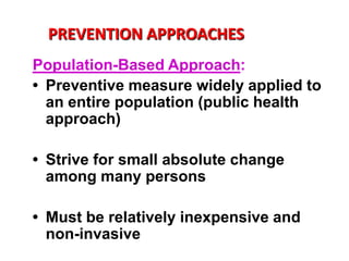 PREVENTION APPROACHES
Population-Based Approach:
• Preventive measure widely applied to
  an entire population (public health
  approach)

• Strive for small absolute change
  among many persons

• Must be relatively inexpensive and
  non-invasive
 
