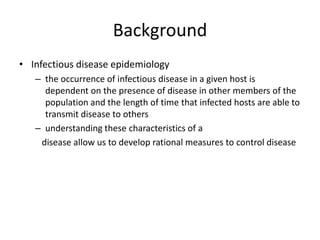 Background
• Infectious disease epidemiology
   – the occurrence of infectious disease in a given host is
     dependent on the presence of disease in other members of the
     population and the length of time that infected hosts are able to
     transmit disease to others
   – understanding these characteristics of a
    disease allow us to develop rational measures to control disease
 