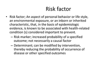 Risk factor
• Risk factor; An aspect of personal behavior or life style,
  an environmental exposure, or an inborn or inherited
  characteristic, that, in the basis of epidemiologic
  evidence, is known to be associated with health-related
  condition (s) considered important to prevent.
   – Risk marker; increased probability of a specified
     outcome; not necessarily a causal factor
   – Determinant; can be modified by intervention,
     thereby reducing the probability of occurrence of
     disease or other specified outcomes
 