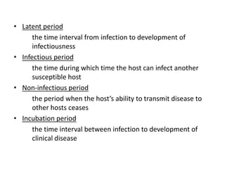 • Latent period
      the time interval from infection to development of
      infectiousness
• Infectious period
      the time during which time the host can infect another
      susceptible host
• Non-infectious period
      the period when the host’s ability to transmit disease to
      other hosts ceases
• Incubation period
      the time interval between infection to development of
      clinical disease
 
