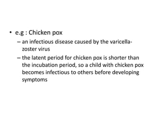 • e.g : Chicken pox
  – an infectious disease caused by the varicella-
    zoster virus
  – the latent period for chicken pox is shorter than
    the incubation period, so a child with chicken pox
    becomes infectious to others before developing
    symptoms
 