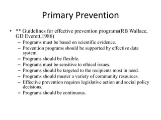 Primary Prevention
• ** Guidelines for effective prevention programs(RB Wallace,
  GD Everett,1986)
   – Programs must be based on scientific evidence.
   – Prevention programs should be supported by effective data
     system.
   – Programs should be flexible.
   – Programs must be sensitive to ethical issues.
   – Programs should be targeted to the recipients most in need.
   – Programs should muster a variety of community resources.
   – Effective prevention requires legislative action and social policy
     decisions.
   – Programs should be continuous.
 
