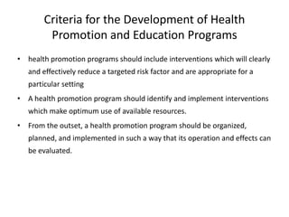 Criteria for the Development of Health
         Promotion and Education Programs
• health promotion programs should include interventions which will clearly
   and effectively reduce a targeted risk factor and are appropriate for a
   particular setting
• A health promotion program should identify and implement interventions
   which make optimum use of available resources.
• From the outset, a health promotion program should be organized,
   planned, and implemented in such a way that its operation and effects can
   be evaluated.
 